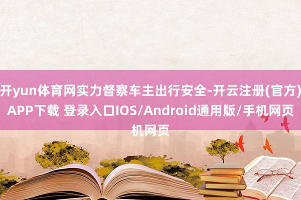 开yun体育网实力督察车主出行安全-开云注册(官方)APP下载 登录入口IOS/Android通用版/手机网页