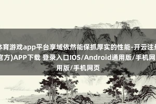 体育游戏app平台享域依然能保抓厚实的性能-开云注册(官方)APP下载 登录入口IOS/Android通用版/手机网页