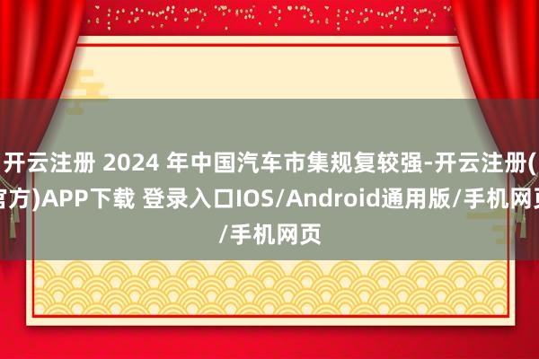 开云注册 2024 年中国汽车市集规复较强-开云注册(官方)APP下载 登录入口IOS/Android通用版/手机网页