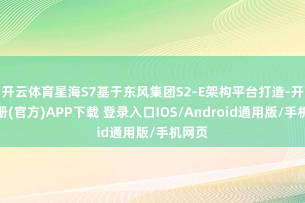 开云体育星海S7基于东风集团S2-E架构平台打造-开云注册(官方)APP下载 登录入口IOS/Android通用版/手机网页