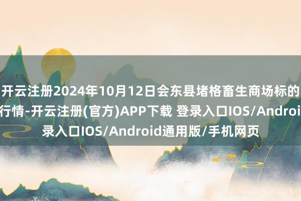 开云注册2024年10月12日会东县堵格畜生商场标的有限职守公司价钱行情-开云注册(官方)APP下载 登录入口IOS/Android通用版/手机网页