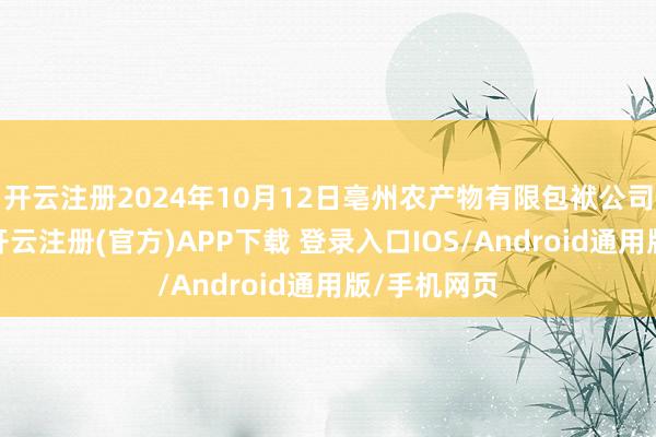 开云注册2024年10月12日亳州农产物有限包袱公司价钱行情-开云注册(官方)APP下载 登录入口IOS/Android通用版/手机网页