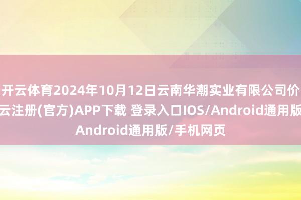 开云体育2024年10月12日云南华潮实业有限公司价钱行情-开云注册(官方)APP下载 登录入口IOS/Android通用版/手机网页