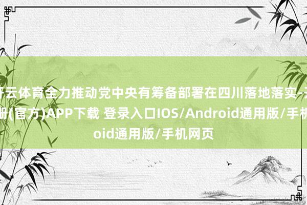 开云体育全力推动党中央有筹备部署在四川落地落实-开云注册(官方)APP下载 登录入口IOS/Android通用版/手机网页