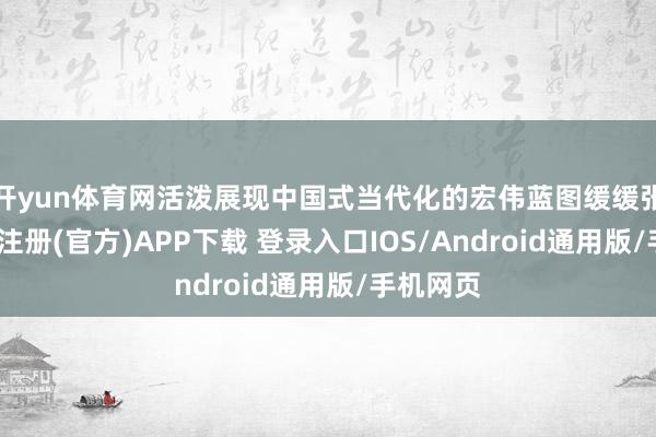 开yun体育网活泼展现中国式当代化的宏伟蓝图缓缓张开-开云注册(官方)APP下载 登录入口IOS/Android通用版/手机网页