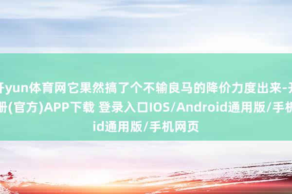 开yun体育网它果然搞了个不输良马的降价力度出来-开云注册(官方)APP下载 登录入口IOS/Android通用版/手机网页