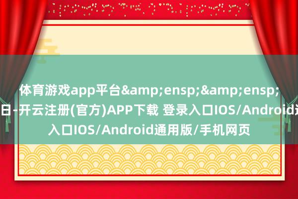 体育游戏app平台&ensp;&ensp;&ensp;近日-开云注册(官方)APP下载 登录入口IOS/Android通用版/手机网页