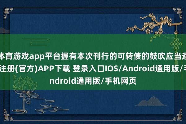 体育游戏app平台握有本次刊行的可转债的鼓吹应当避让-开云注册(官方)APP下载 登录入口IOS/Android通用版/手机网页