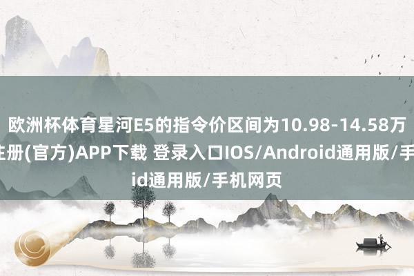 欧洲杯体育星河E5的指令价区间为10.98-14.58万-开云注册(官方)APP下载 登录入口IOS/Android通用版/手机网页