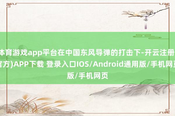 体育游戏app平台在中国东风导弹的打击下-开云注册(官方)APP下载 登录入口IOS/Android通用版/手机网页